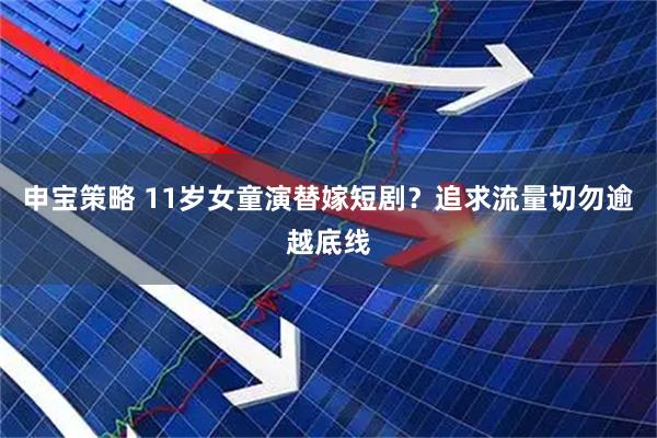 申宝策略 11岁女童演替嫁短剧？追求流量切勿逾越底线