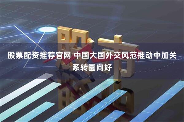 股票配资推荐官网 中国大国外交风范推动中加关系转圜向好
