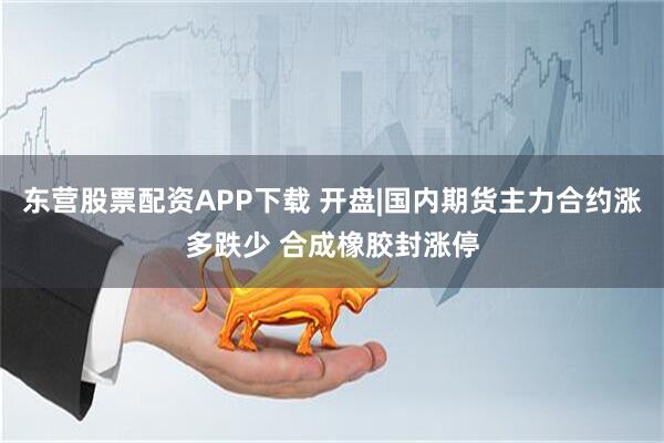 东营股票配资APP下载 开盘|国内期货主力合约涨多跌少 合成橡胶封涨停