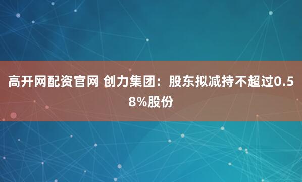 高开网配资官网 创力集团：股东拟减持不超过0.58%股份
