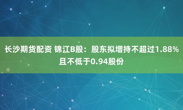 长沙期货配资 锦江B股：股东拟增持不超过1.88%且不低于0.94股份