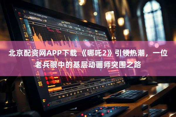 北京配资网APP下载 《哪吒2》引领热潮，一位老兵眼中的基层动画师突围之路