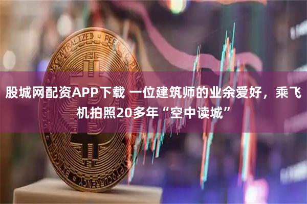 股城网配资APP下载 一位建筑师的业余爱好，乘飞机拍照20多年“空中读城”
