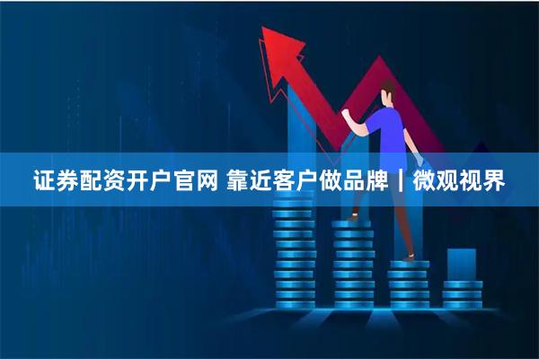 证券配资开户官网 靠近客户做品牌｜微观视界