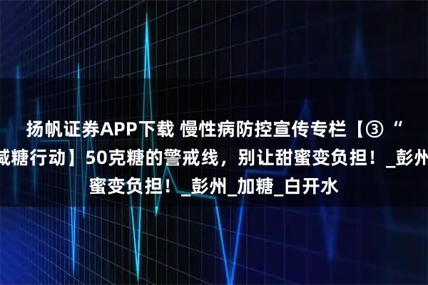 扬帆证券APP下载 慢性病防控宣传专栏【③ “三减三健”之减糖行动】50克糖的警戒线，别让甜蜜变负担！_彭州_加糖_白开水