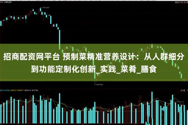 招商配资网平台 预制菜精准营养设计：从人群细分到功能定制化创新_实践_菜肴_膳食