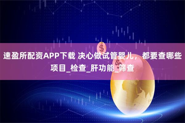 速盈所配资APP下载 决心做试管婴儿，都要查哪些项目_检查_肝功能_筛查