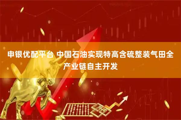 申银优配平台 中国石油实现特高含硫整装气田全产业链自主开发