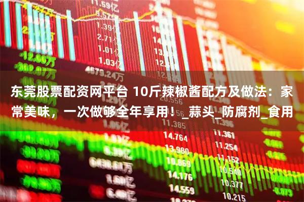 东莞股票配资网平台 10斤辣椒酱配方及做法：家常美味，一次做够全年享用！_蒜头_防腐剂_食用