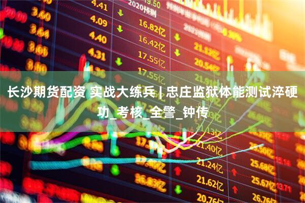 长沙期货配资 实战大练兵 | 忠庄监狱体能测试淬硬功_考核_全警_钟传