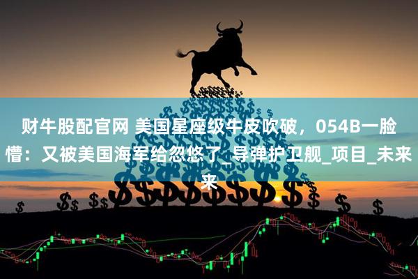财牛股配官网 美国星座级牛皮吹破，054B一脸懵：又被美国海军给忽悠了_导弹护卫舰_项目_未来