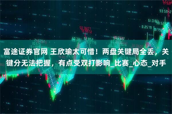 富途证券官网 王欣瑜太可惜！两盘关键局全丢，关键分无法把握，有点受双打影响_比赛_心态_对手