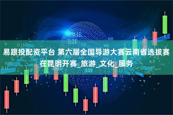 易跟投配资平台 第六届全国导游大赛云南省选拔赛在昆明开赛_旅游_文化_服务
