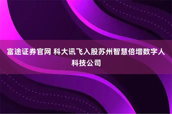 富途证券官网 科大讯飞入股苏州智慧倍增数字人科技公司