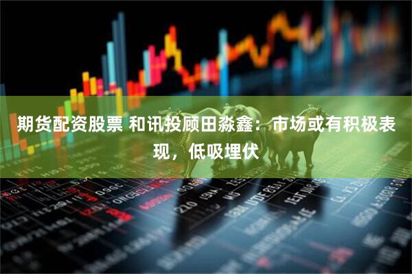 期货配资股票 和讯投顾田淼鑫：市场或有积极表现，低吸埋伏