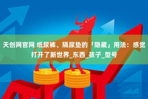 天创网官网 纸尿裤、隔尿垫的「隐藏」用法：感觉打开了新世界_东西_孩子_型号