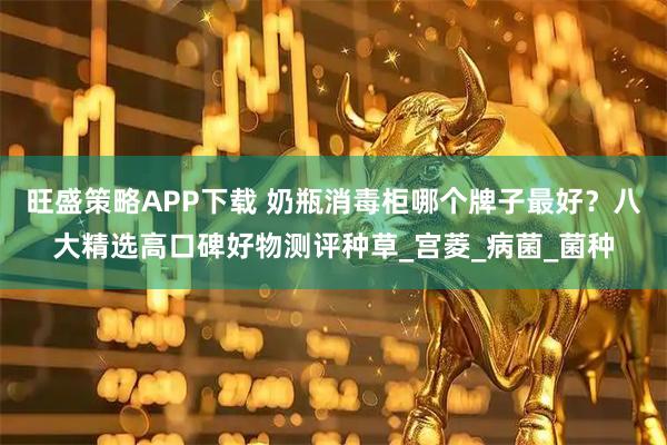 旺盛策略APP下载 奶瓶消毒柜哪个牌子最好？八大精选高口碑好物测评种草_宫菱_病菌_菌种