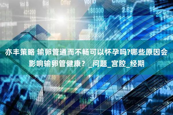 亦丰策略 输卵管通而不畅可以怀孕吗?哪些原因会影响输卵管健康？_问题_宫腔_经期