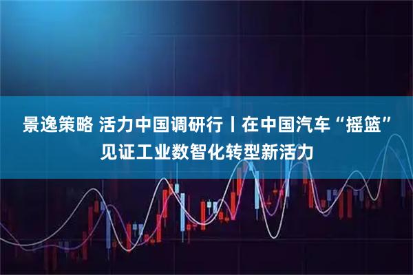 景逸策略 活力中国调研行丨在中国汽车“摇篮”见证工业数智化转型新活力