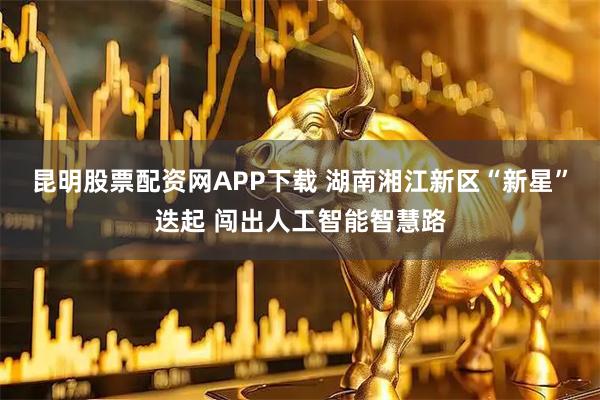 昆明股票配资网APP下载 湖南湘江新区“新星”迭起 闯出人工智能智慧路