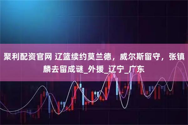 聚利配资官网 辽篮续约莫兰德，威尔斯留守，张镇麟去留成谜_外援_辽宁_广东