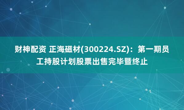 财神配资 正海磁材(300224.SZ)：第一期员工持股计划股票出售完毕暨终止