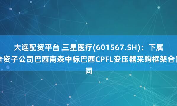 大连配资平台 三星医疗(601567.SH)：下属全资子公司巴西南森中标巴西CPFL变压器采购框架合同