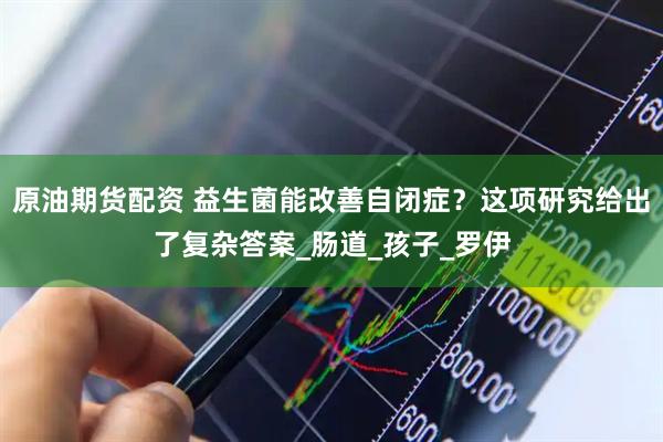 原油期货配资 益生菌能改善自闭症？这项研究给出了复杂答案_肠道_孩子_罗伊