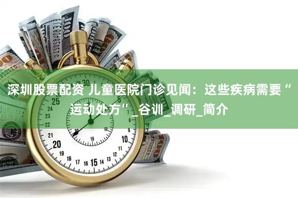 深圳股票配资 儿童医院门诊见闻：这些疾病需要“运动处方”_谷训_调研_简介