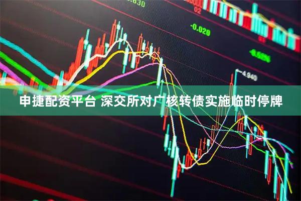 申捷配资平台 深交所对广核转债实施临时停牌