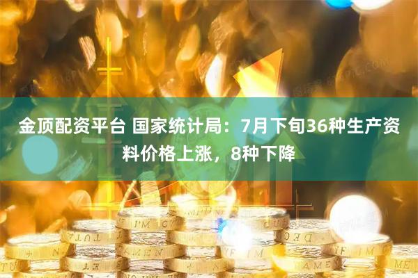 金顶配资平台 国家统计局：7月下旬36种生产资料价格上涨，8种下降