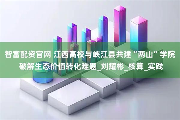 智富配资官网 江西高校与峡江县共建“两山”学院 破解生态价值转化难题_刘耀彬_核算_实践
