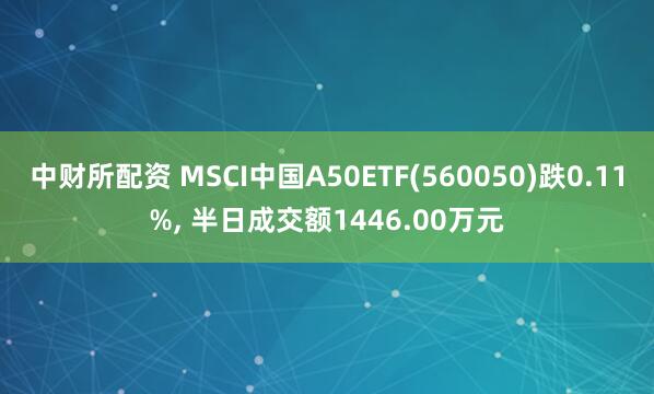 中财所配资 MSCI中国A50ETF(560050)跌0.11%, 半日成交额1446.00万元