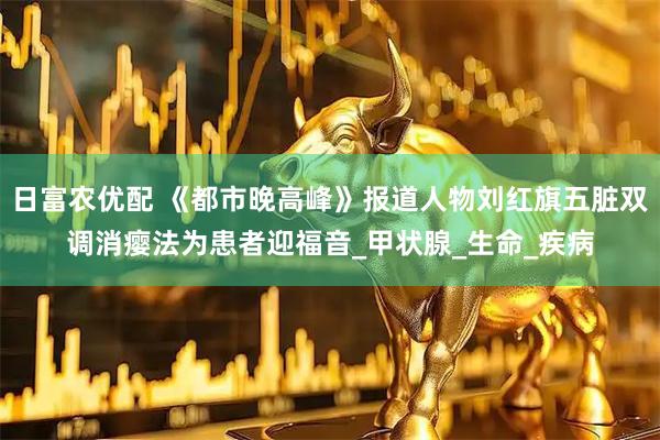 日富农优配 《都市晚高峰》报道人物刘红旗五脏双调消瘿法为患者迎福音_甲状腺_生命_疾病