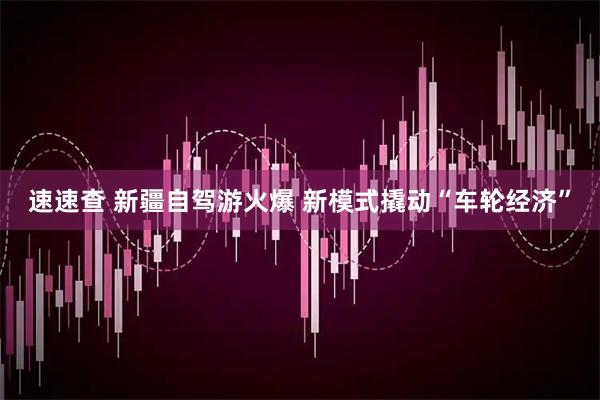速速查 新疆自驾游火爆 新模式撬动“车轮经济”