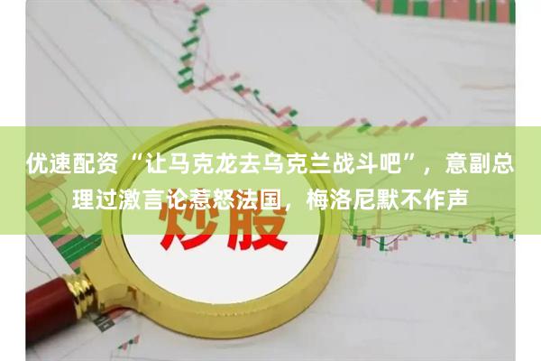 优速配资 “让马克龙去乌克兰战斗吧”，意副总理过激言论惹怒法国，梅洛尼默不作声