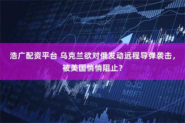 浩广配资平台 乌克兰欲对俄发动远程导弹袭击，被美国悄悄阻止？