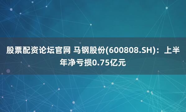 股票配资论坛官网 马钢股份(600808.SH)：上半年净亏损0.75亿元