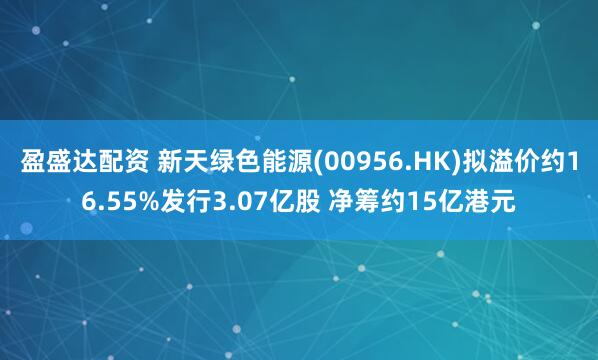 盈盛达配资 新天绿色能源(00956.HK)拟溢价约16.55%发行3.07亿股 净筹约15亿港元