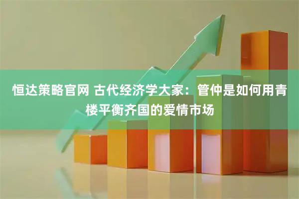 恒达策略官网 古代经济学大家：管仲是如何用青楼平衡齐国的爱情市场