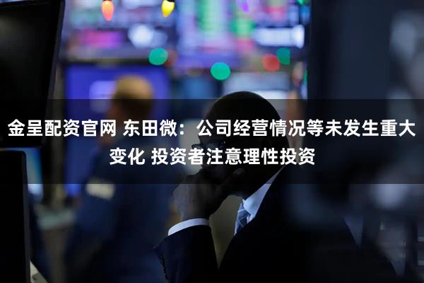 金呈配资官网 东田微：公司经营情况等未发生重大变化 投资者注意理性投资