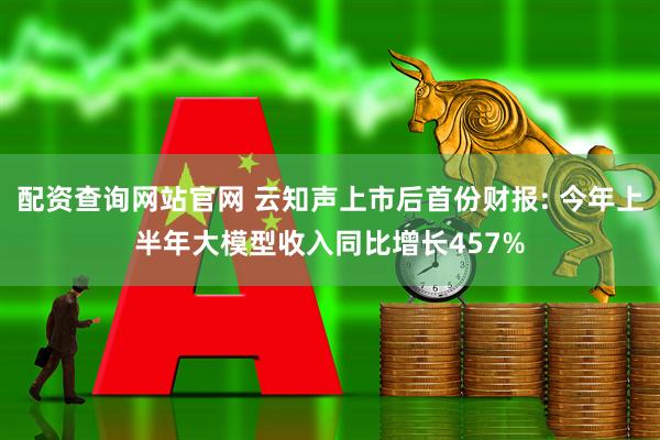 配资查询网站官网 云知声上市后首份财报: 今年上半年大模型收入同比增长457%