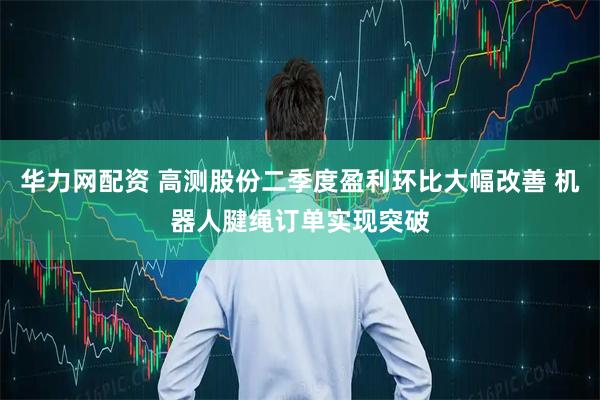 华力网配资 高测股份二季度盈利环比大幅改善 机器人腱绳订单实现突破