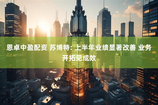 恩卓中盈配资 苏博特: 上半年业绩显著改善 业务开拓见成效