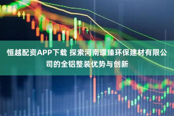 恒越配资APP下载 探索河南璟臻环保建材有限公司的全铝整装优势与创新