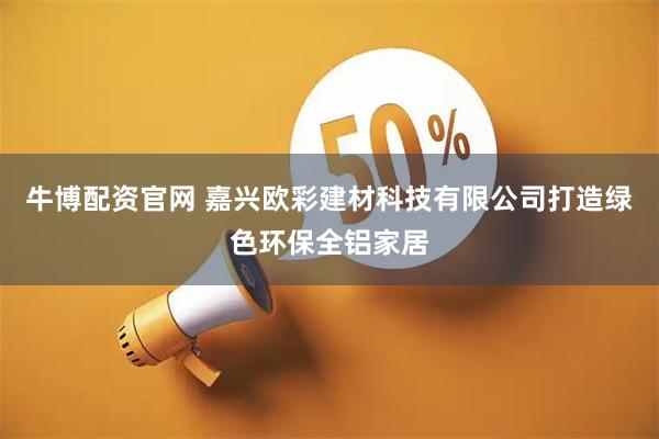 牛博配资官网 嘉兴欧彩建材科技有限公司打造绿色环保全铝家居