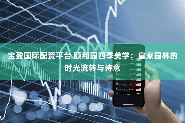 宝盈国际配资平台 颐和园四季美学：皇家园林的时光流转与诗意