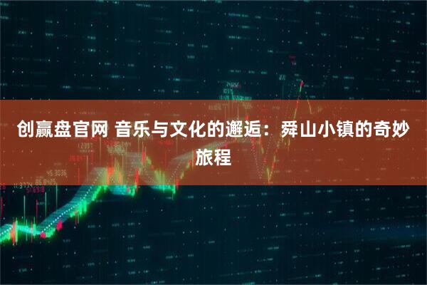 创赢盘官网 音乐与文化的邂逅：舜山小镇的奇妙旅程