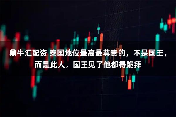 鼎牛汇配资 泰国地位最高最尊贵的，不是国王，而是此人，国王见了他都得跪拜