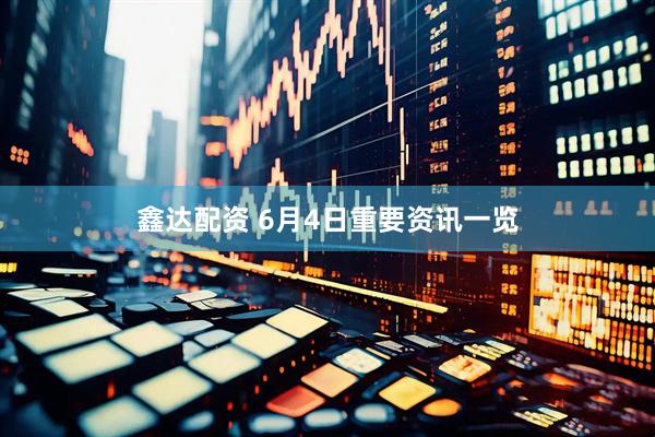 鑫达配资 6月4日重要资讯一览